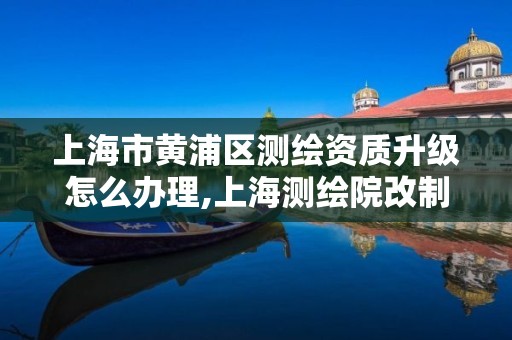 上海市黄浦区测绘资质升级怎么办理,上海测绘院改制。