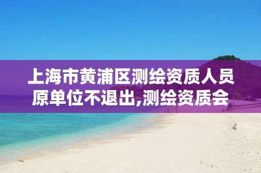 上海市黄浦区测绘资质人员原单位不退出,测绘资质会取消吗。