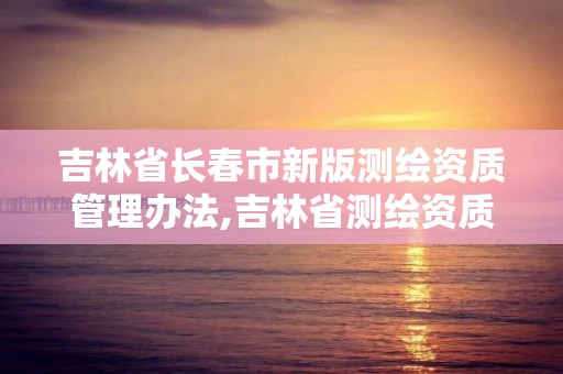 吉林省长春市新版测绘资质管理办法,吉林省测绘资质延期