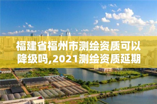 福建省福州市测绘资质可以降级吗,2021测绘资质延期公告福建省