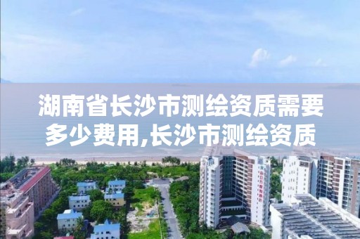 湖南省长沙市测绘资质需要多少费用,长沙市测绘资质单位名单