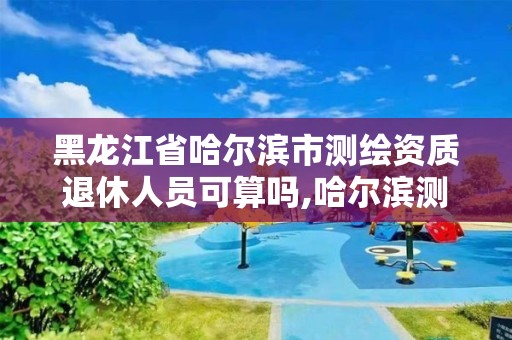 黑龙江省哈尔滨市测绘资质退休人员可算吗,哈尔滨测绘局待遇