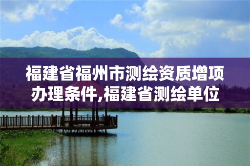 福建省福州市测绘资质增项办理条件,福建省测绘单位名单