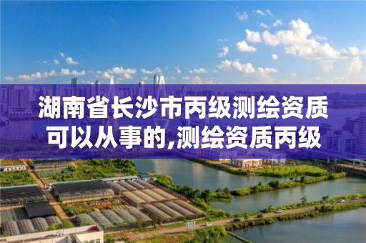 湖南省长沙市丙级测绘资质可以从事的,测绘资质丙级业务范围