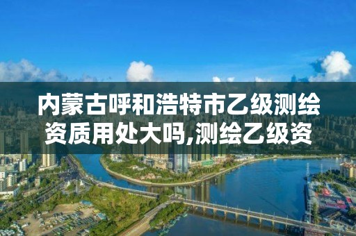 内蒙古呼和浩特市乙级测绘资质用处大吗,测绘乙级资质需要多少专业人员