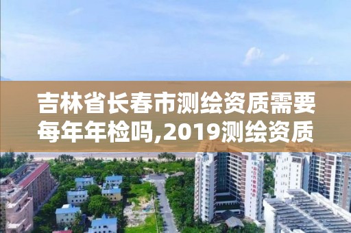 吉林省长春市测绘资质需要每年年检吗,2019测绘资质年审政策。