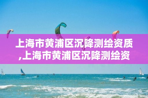 上海市黄浦区沉降测绘资质,上海市黄浦区沉降测绘资质公示