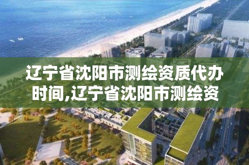 辽宁省沈阳市测绘资质代办时间,辽宁省沈阳市测绘资质代办时间是多少