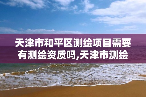 天津市和平区测绘项目需要有测绘资质吗,天津市测绘院有限公司资质