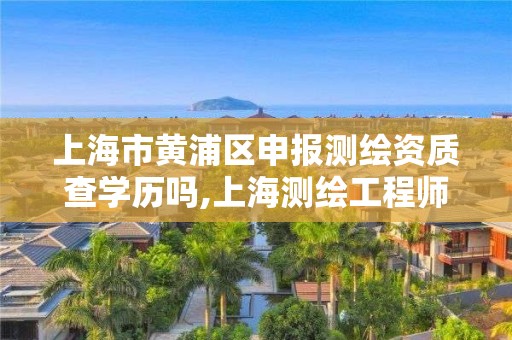 上海市黄浦区申报测绘资质查学历吗,上海测绘工程师职称评定条件及流程