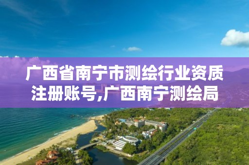 广西省南宁市测绘行业资质注册账号,广西南宁测绘局网址