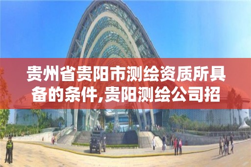 贵州省贵阳市测绘资质所具备的条件,贵阳测绘公司招聘信息