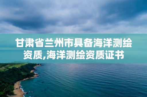 甘肃省兰州市具备海洋测绘资质,海洋测绘资质证书