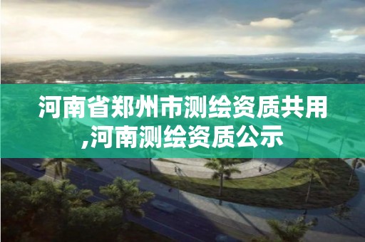 河南省郑州市测绘资质共用,河南测绘资质公示