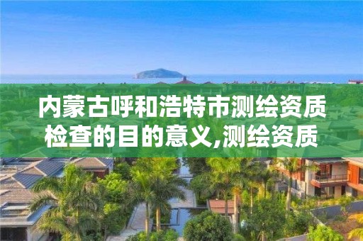 内蒙古呼和浩特市测绘资质检查的目的意义,测绘资质检查都检查啥。