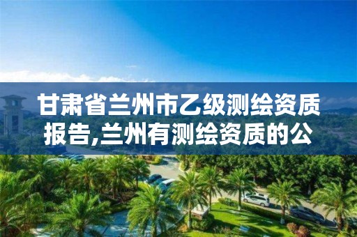 甘肃省兰州市乙级测绘资质报告,兰州有测绘资质的公司有