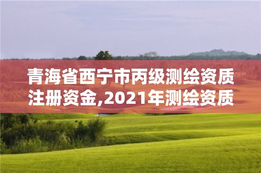 青海省西宁市丙级测绘资质注册资金,2021年测绘资质丙级申报条件