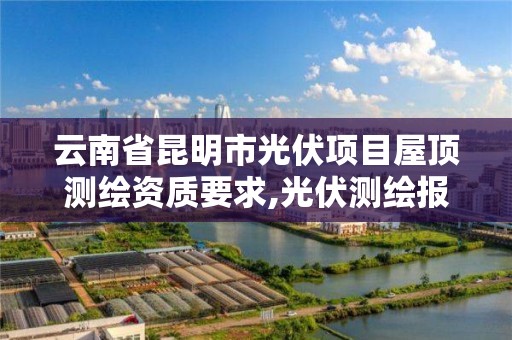 云南省昆明市光伏项目屋顶测绘资质要求,光伏测绘报告包括哪些内容。