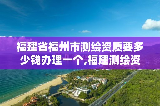 福建省福州市测绘资质要多少钱办理一个,福建测绘资质公司