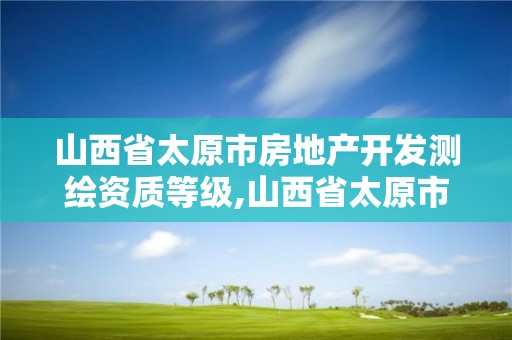 山西省太原市房地产开发测绘资质等级,山西省太原市房地产开发测绘资质等级是多少