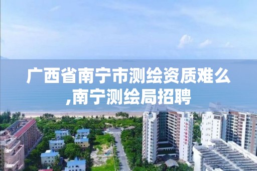 广西省南宁市测绘资质难么,南宁测绘局招聘