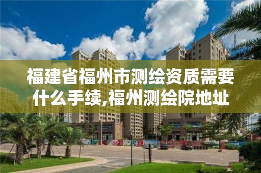 福建省福州市测绘资质需要什么手续,福州测绘院地址