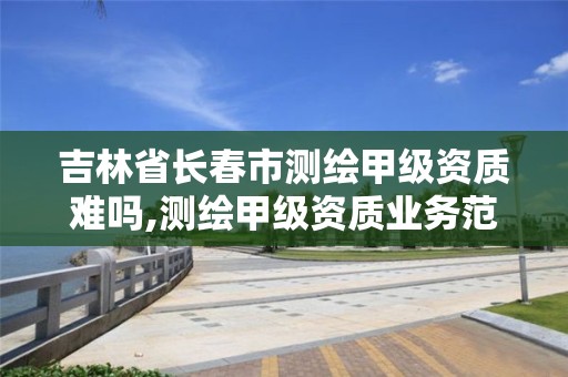 吉林省长春市测绘甲级资质难吗,测绘甲级资质业务范围