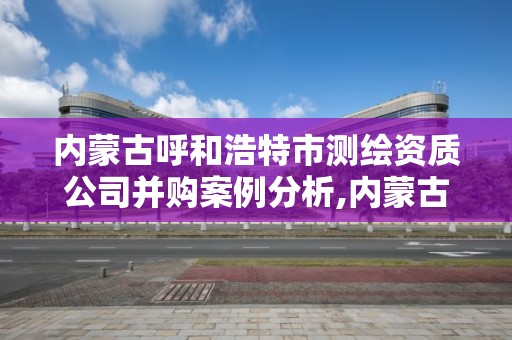 内蒙古呼和浩特市测绘资质公司并购案例分析,内蒙古测绘资质单位名录。