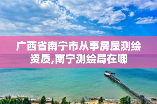 广西省南宁市从事房屋测绘资质,南宁测绘局在哪