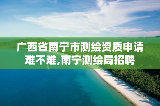 广西省南宁市测绘资质申请难不难,南宁测绘局招聘