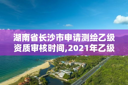 湖南省长沙市申请测绘乙级资质审核时间,2021年乙级测绘资质申报材料