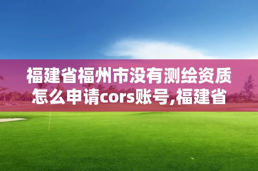 福建省福州市没有测绘资质怎么申请cors账号,福建省测绘资质延期。