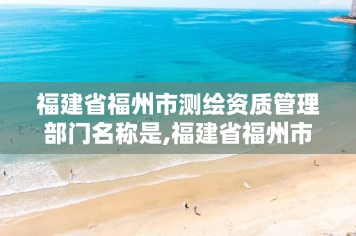 福建省福州市测绘资质管理部门名称是,福建省福州市测绘资质管理部门名称是啥