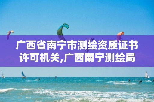 广西省南宁市测绘资质证书许可机关,广西南宁测绘局网址。