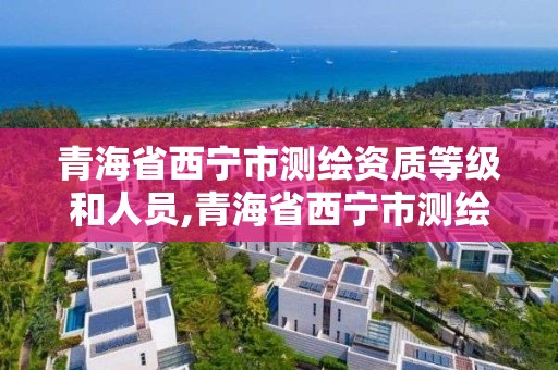 青海省西宁市测绘资质等级和人员,青海省西宁市测绘资质等级和人员名单。