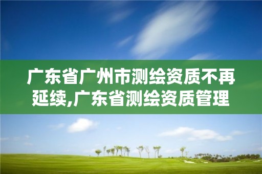 广东省广州市测绘资质不再延续,广东省测绘资质管理系统