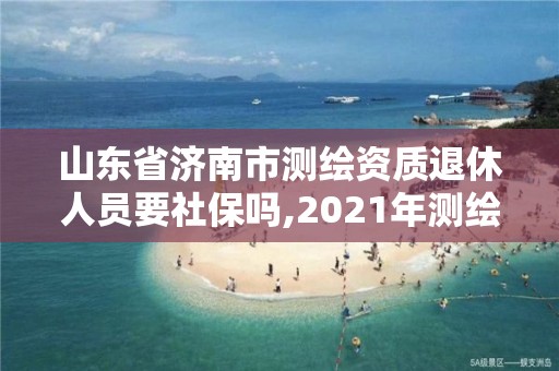 山东省济南市测绘资质退休人员要社保吗,2021年测绘资质延期山东