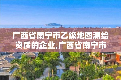 广西省南宁市乙级地图测绘资质的企业,广西省南宁市乙级地图测绘资质的企业有哪些