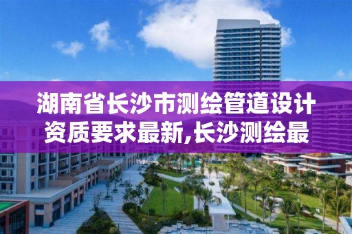 湖南省长沙市测绘管道设计资质要求最新,长沙测绘最新招聘。