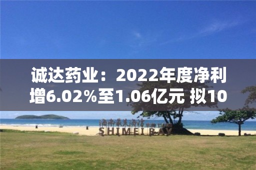 诚达药业：2022年度净利增6.02%至1.06亿元 拟10转6派3元