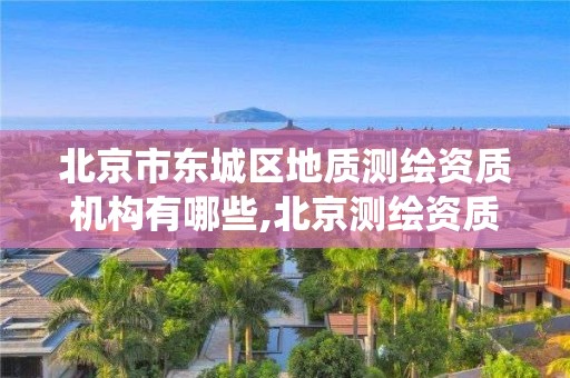 北京市东城区地质测绘资质机构有哪些,北京测绘资质查询系统