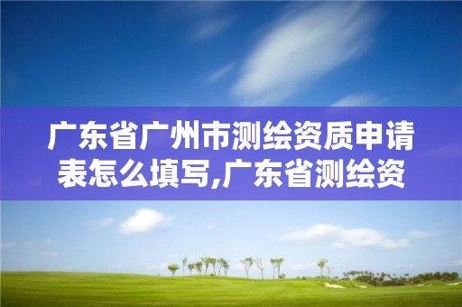 广东省广州市测绘资质申请表怎么填写,广东省测绘资质单位名单。