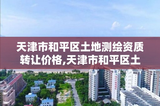 天津市和平区土地测绘资质转让价格,天津市和平区土地测绘资质转让价格查询