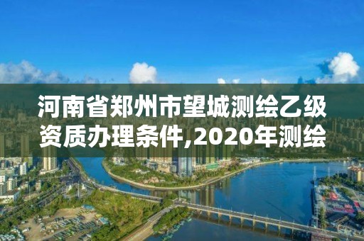 河南省郑州市望城测绘乙级资质办理条件,2020年测绘资质乙级需要什么条件