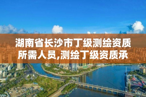 湖南省长沙市丁级测绘资质所需人员,测绘丁级资质承接范围