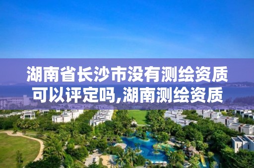 湖南省长沙市没有测绘资质可以评定吗,湖南测绘资质办理。