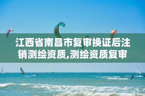 江西省南昌市复审换证后注销测绘资质,测绘资质复审换证资料