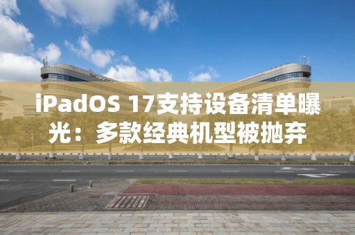 iPadOS 17支持设备清单曝光：多款经典机型被抛弃