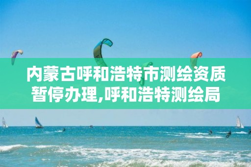 内蒙古呼和浩特市测绘资质暂停办理,呼和浩特测绘局属于什么单位管理