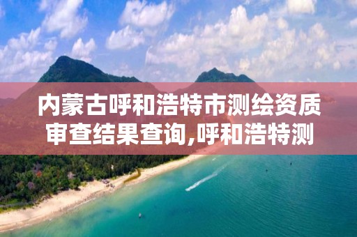 内蒙古呼和浩特市测绘资质审查结果查询,呼和浩特测绘局电话